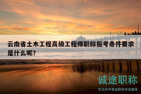 云南省土木工程高级工程师职称报考条件要求是什么呢？