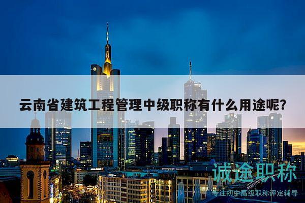 云南省建筑工程管理中级职称有什么用途呢？