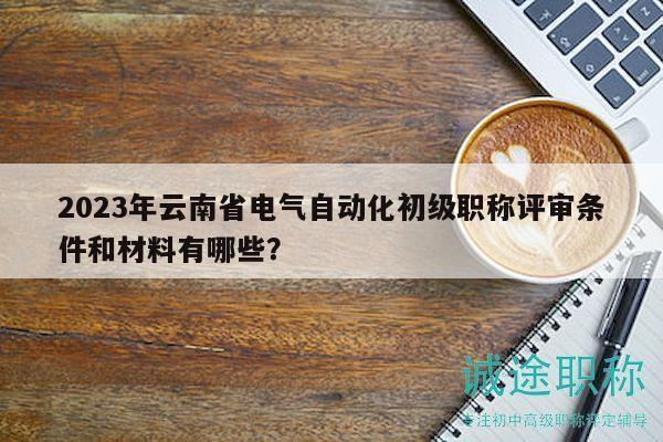 2023年云南省电气自动化初级职称评审条件和材料有哪些？