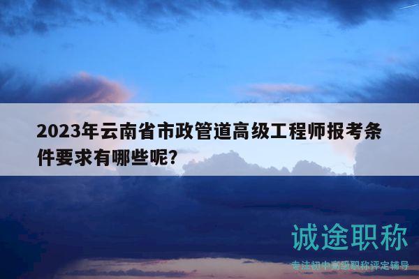 2023年云南省市政管道高级工程师报考条件要求有哪些呢？
