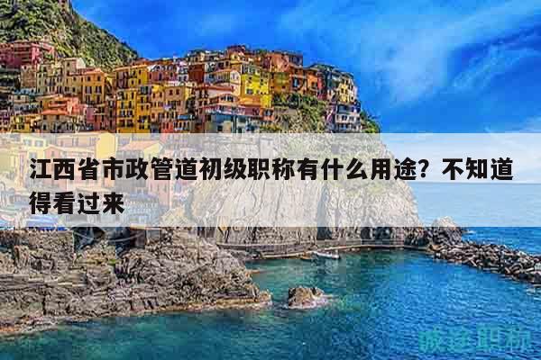 江西省市政管道初级职称有什么用途？不知道得看过来