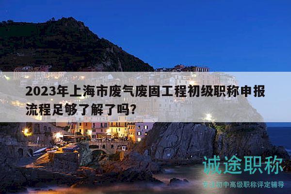 2023年上海市废气废固工程初级职称申报流程足够了解了吗？