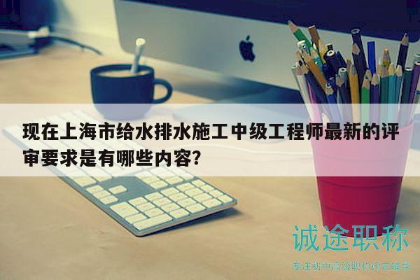 现在上海市给水排水施工中级工程师最新的评审要求是有哪些内容？