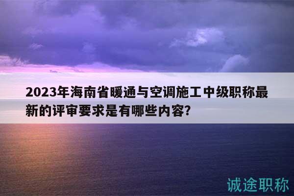 2023年海南省暖通与空调施工中级职称最新的评审要求是有哪些内容？