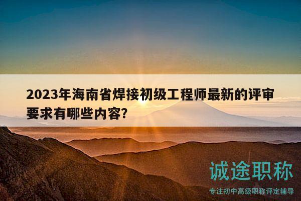 2023年海南省焊接初级工程师最新的评审要求有哪些内容？