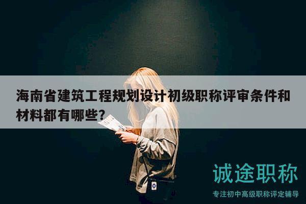 海南省建筑工程规划设计初级职称评审条件和材料都有哪些？