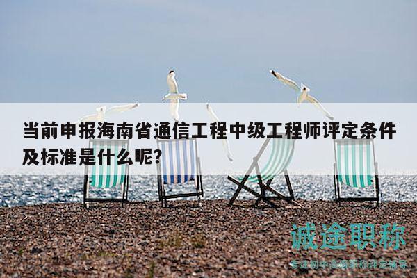当前申报海南省通信工程中级工程师评定条件及标准是什么呢？