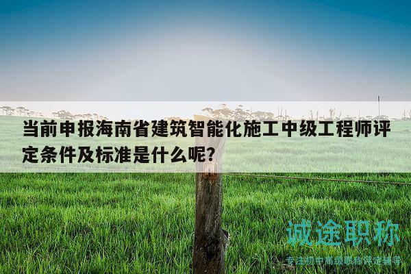 当前申报海南省建筑智能化施工中级工程师评定条件及标准是什么呢？
