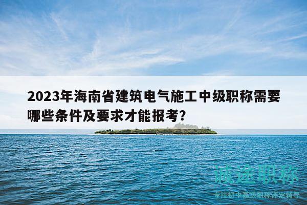 2023年海南省建筑电气施工中级职称需要哪些条件及要求才能报考？