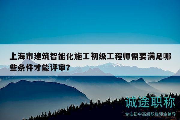 上海市建筑智能化施工初级工程师需要满足哪些条件才能评审？