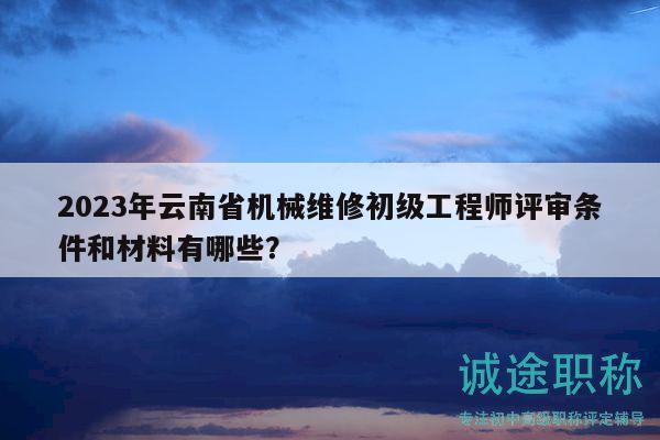 2023年云南省机械维修初级工程师评审条件和材料有哪些？