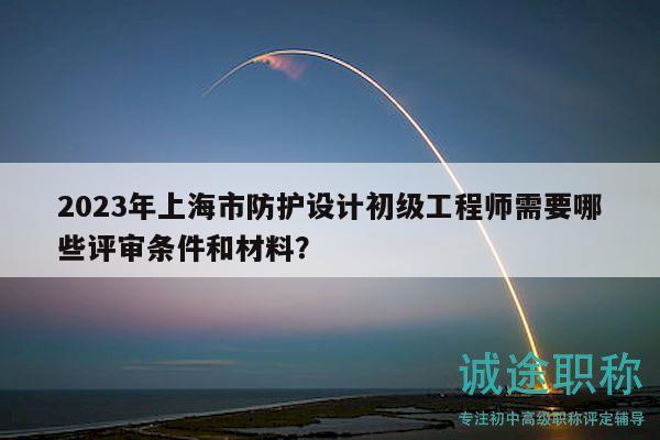 2023年上海市防护设计初级工程师需要哪些评审条件和材料？