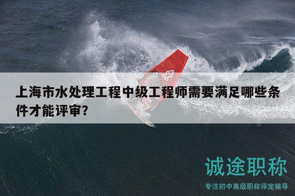 上海市水处理工程中级工程师需要满足哪些条件才能评审？