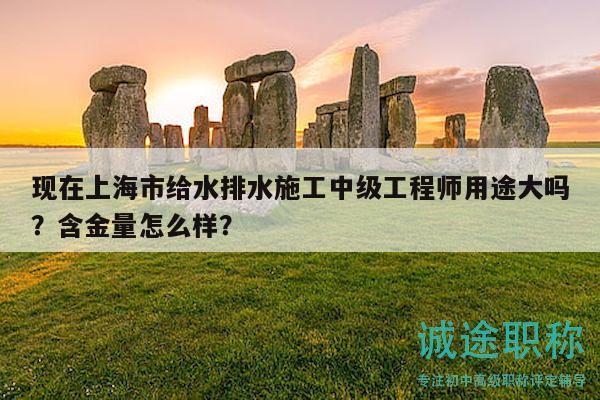 现在上海市给水排水施工中级工程师用途大吗？含金量怎么样？