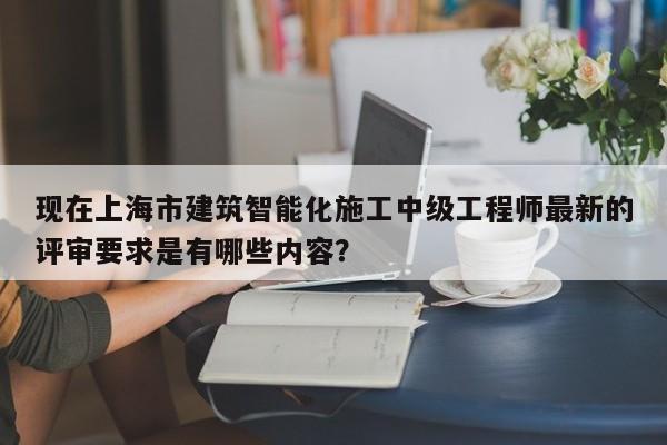现在上海市建筑智能化施工中级工程师最新的评审要求是有哪些内容？