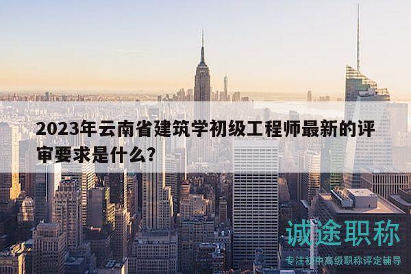 2023年云南省建筑学初级工程师最新的评审要求是什么？