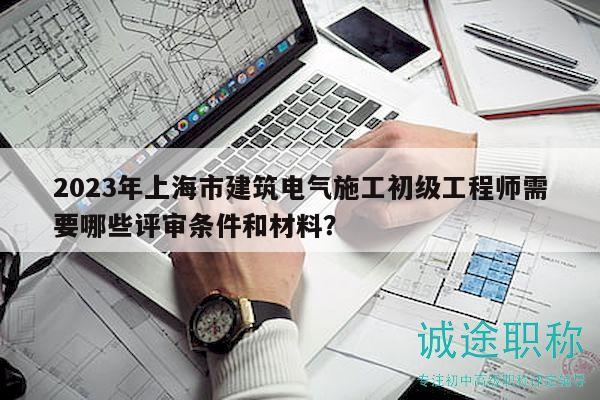 2023年上海市建筑电气施工初级工程师需要哪些评审条件和材料？