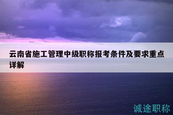 云南省施工管理中级职称报考条件及要求重点详解