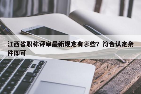 江西省职称评审最新规定有哪些？符合认定条件即可