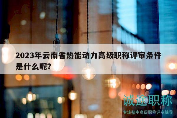 2023年云南省热能动力高级职称评审条件是什么呢？