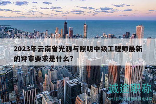 2023年云南省光源与照明中级工程师最新的评审要求是什么？