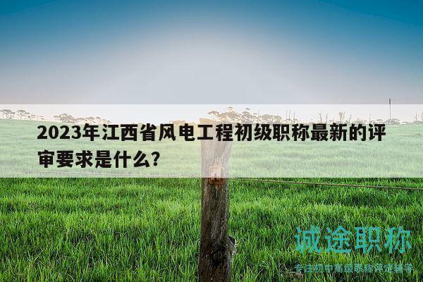 2023年江西省风电工程初级职称最新的评审要求是什么？