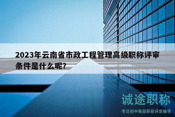 2023年云南省市政工程管理高级职称评审条件是什么呢？
