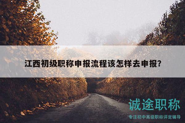 江西初级职称申报流程该怎样去申报？
