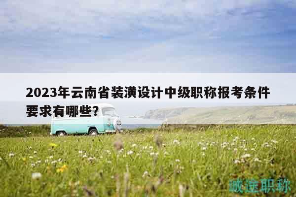 2023年云南省装潢设计中级职称报考条件要求有哪些？