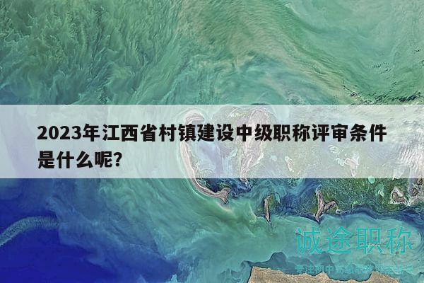2023年江西省村镇建设中级职称评审条件是什么呢？