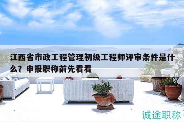 江西省市政工程管理初级工程师评审条件是什么？申报职称前先看看