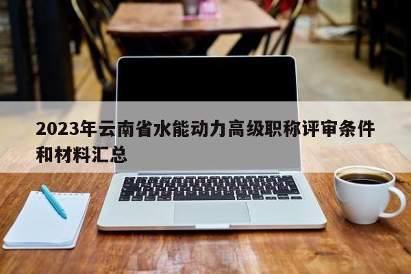 2023年云南省水能动力高级职称评审条件和材料汇总