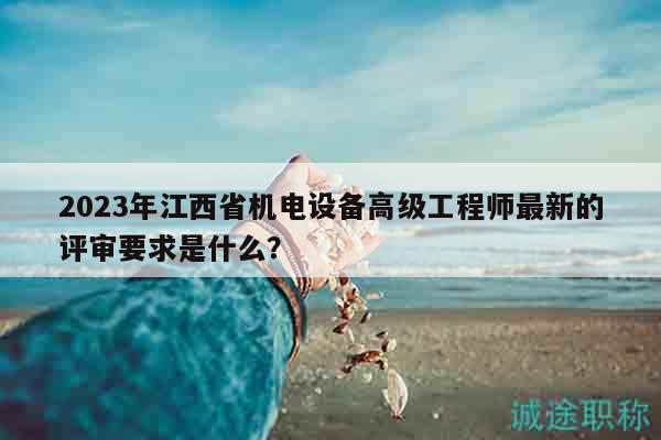 2023年江西省机电设备高级工程师最新的评审要求是什么？