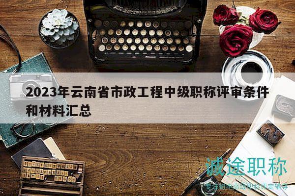 2023年云南省市政工程中级职称评审条件和材料汇总