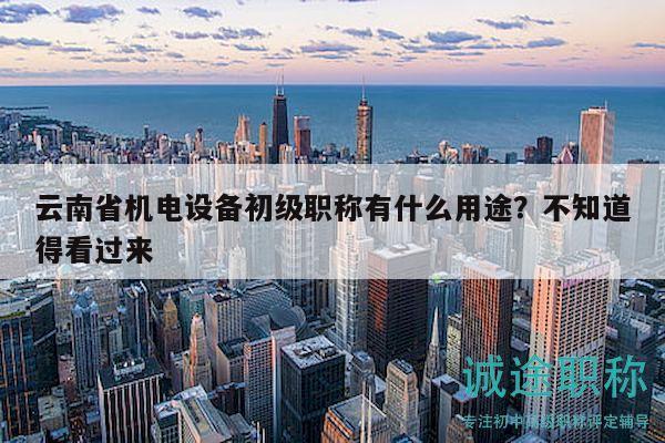 云南省机电设备初级职称有什么用途？不知道得看过来
