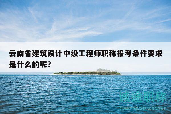 云南省建筑设计中级工程师职称报考条件要求是什么的呢？