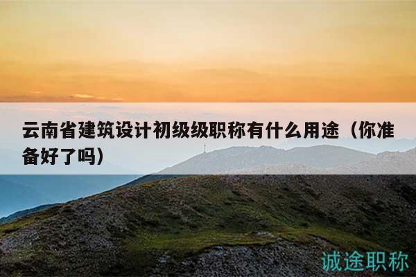 云南省建筑设计初级级职称有什么用途（你准备好了吗）