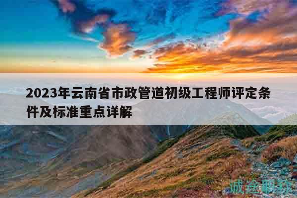 2023年云南省市政管道初级工程师评定条件及标准重点详解