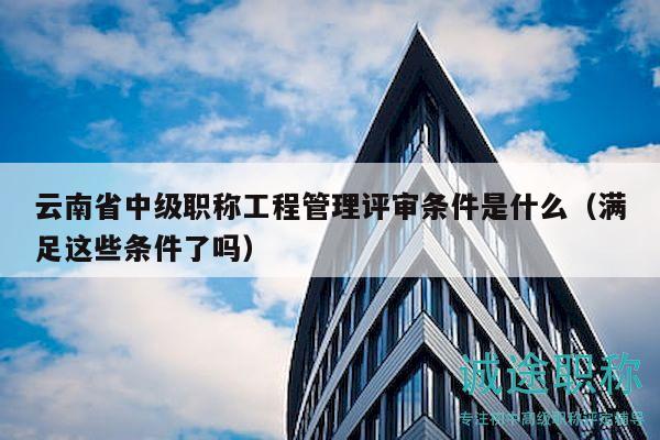 云南省中级职称工程管理评审条件是什么（满足这些条件了吗）