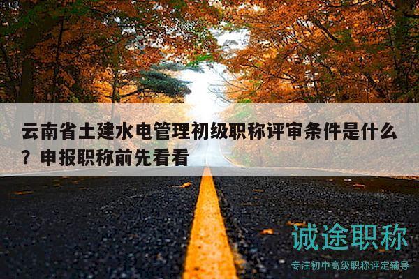 云南省土建水电管理初级职称评审条件是什么？申报职称前先看看