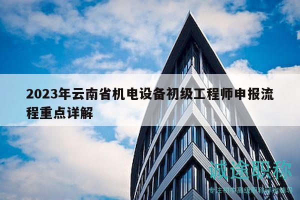 2023年云南省机电设备初级工程师申报流程重点详解