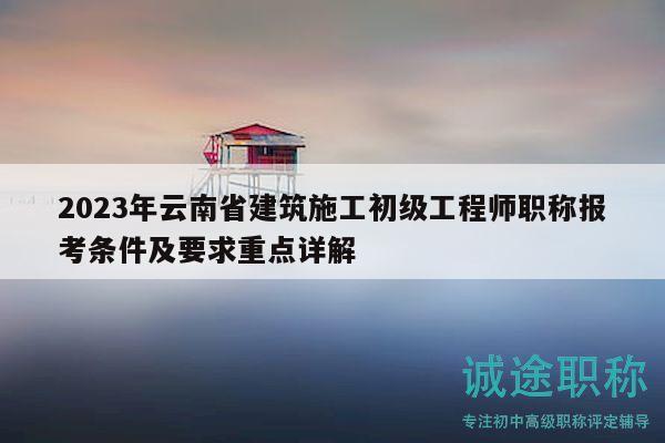 2023年云南省建筑施工初级工程师职称报考条件及要求重点详解