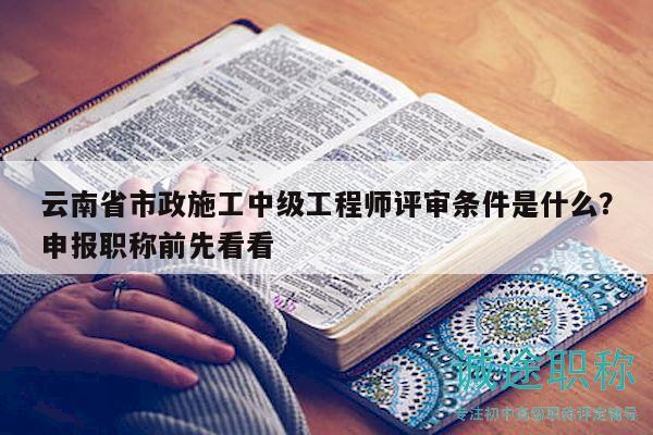 云南省市政施工中级工程师评审条件是什么？申报职称前先看看