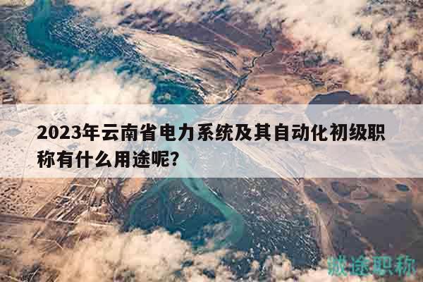 2023年云南省电力系统及其自动化初级职称有什么用途呢？