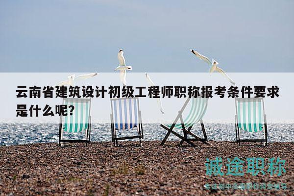 云南省建筑设计初级工程师职称报考条件要求是什么呢？