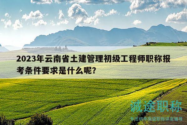 2023年云南省土建管理初级工程师职称报考条件要求是什么呢？