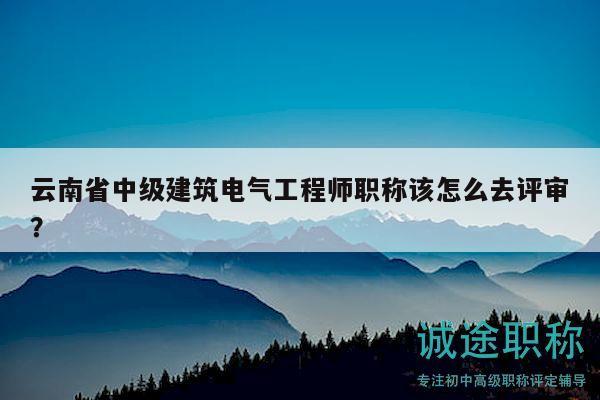 云南省中级建筑电气工程师职称该怎么去评审？