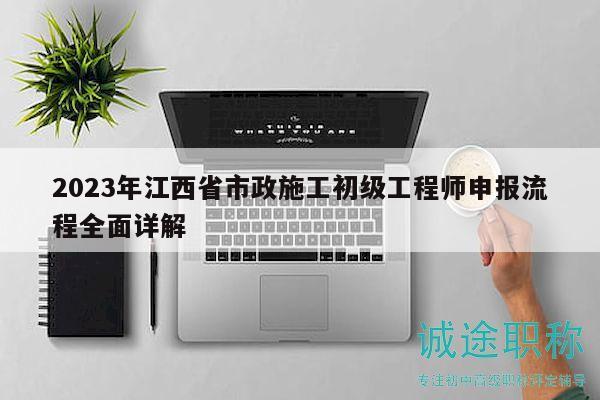 2023年江西省市政施工初级工程师申报流程全面详解