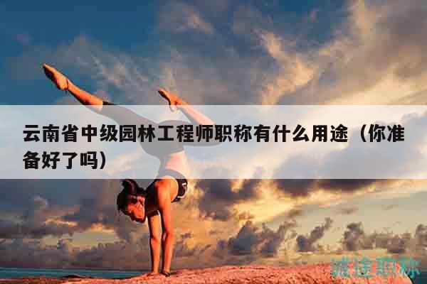 云南省中级园林工程师职称有什么用途（你准备好了吗）