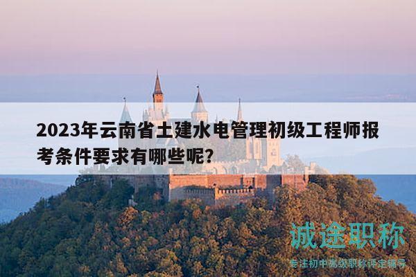 2023年云南省土建水电管理初级工程师报考条件要求有哪些呢？